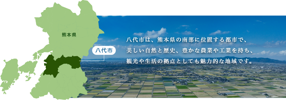 八代市は、熊本県の南部に位置する都市で、
美しい自然と歴史、豊かな農業や工業を持ち、
観光や生活の拠点としても魅力的な地域です。